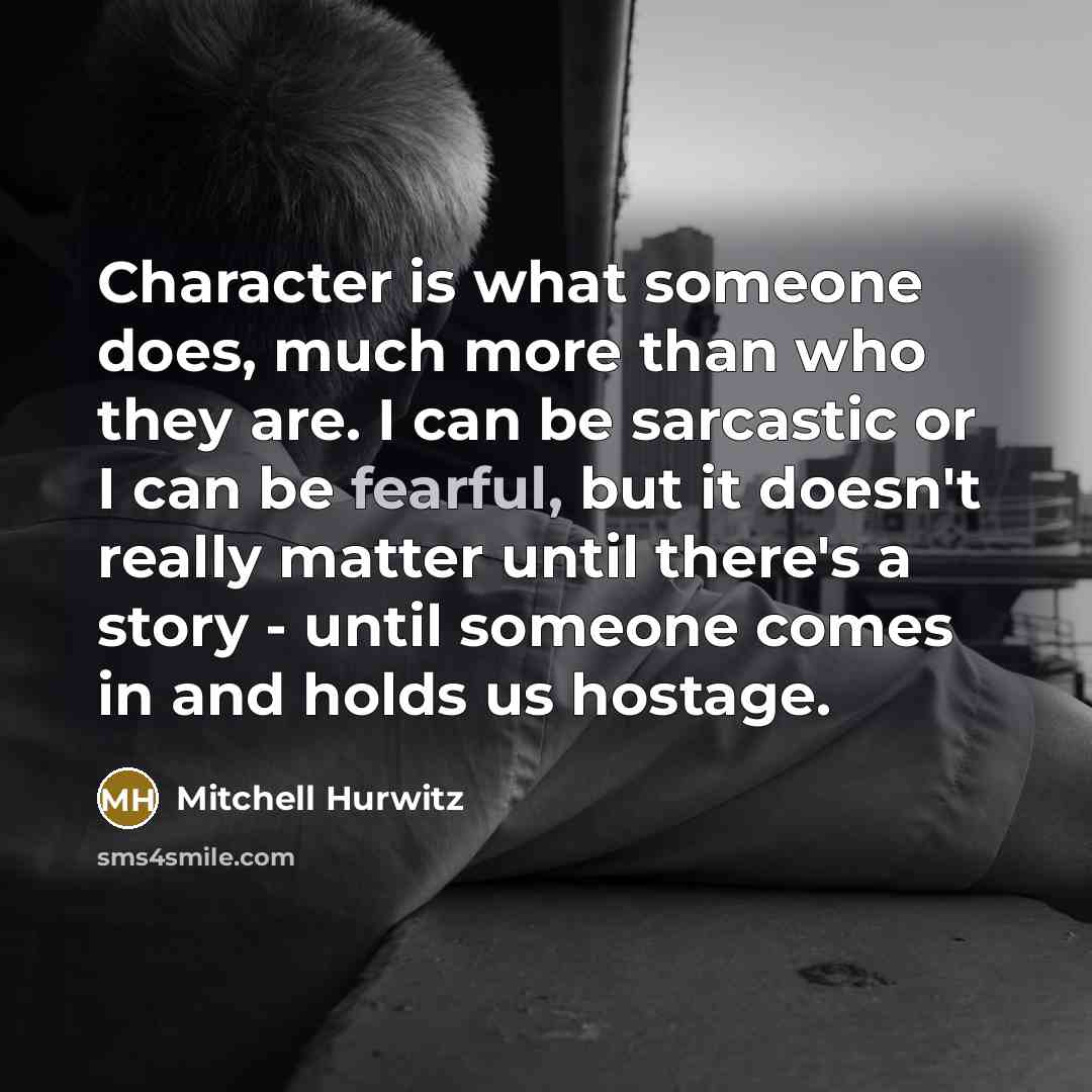 “Character is what someone does, much more than who they are. I can be sarcastic or I can be fearful, but it doesn't really matter until there's a story - until someone comes in and holds us hostage.” quote by Mitchell Hurwitz