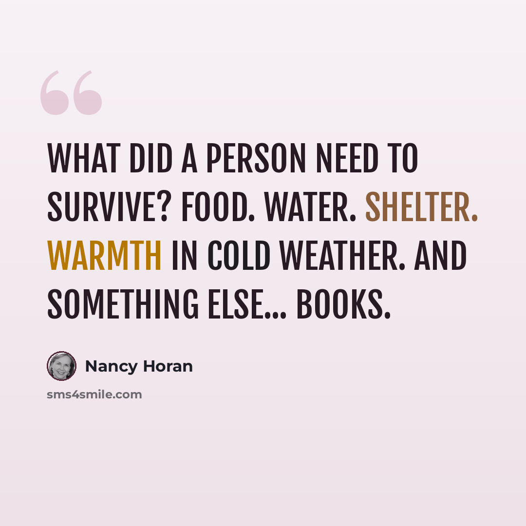 “What did a person need to survive? Food. Water. Shelter. Warmth in cold weather. And something else... books.” quote by Nancy Horan