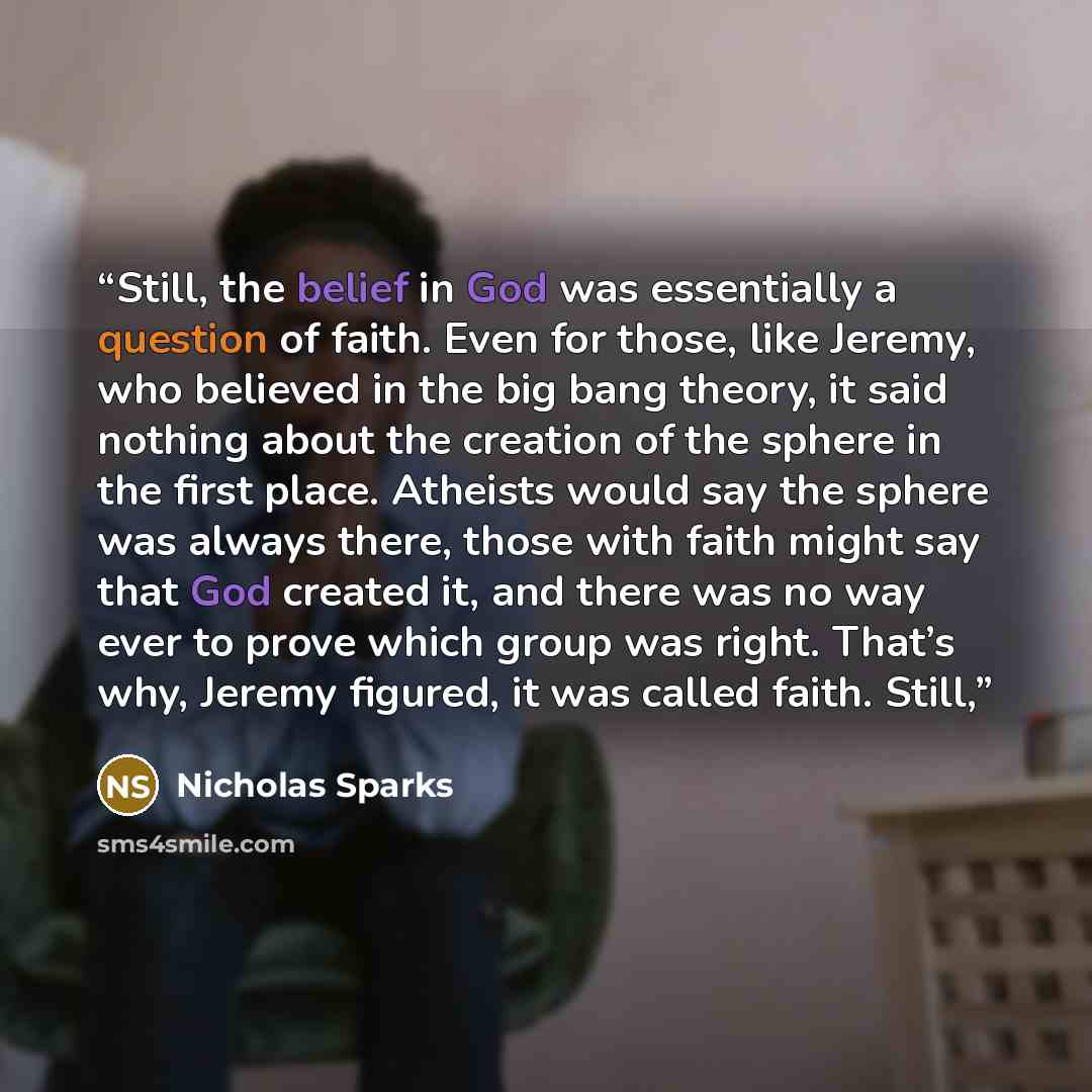 “Still, the belief in God was essentially a question of faith. Even for those, like Jeremy, who believed in the big bang theory, it said nothing about the creation of the sphere in the first place. Atheists would say the sphere was always there, those with faith might say that God created it, and…” quote by Nicholas Sparks