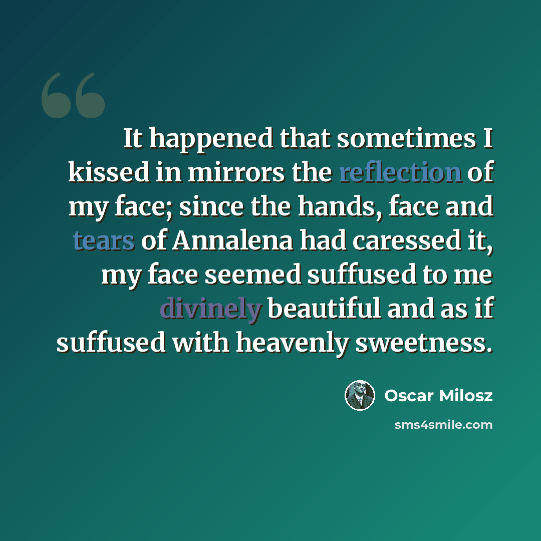 “It happened that sometimes I kissed in mirrors the reflection of my face; since the hands, face and tears of Annalena had caressed it, my face seemed suffused to me divinely beautiful and as if suffused with heavenly sweetness.” quote by Oscar Milosz