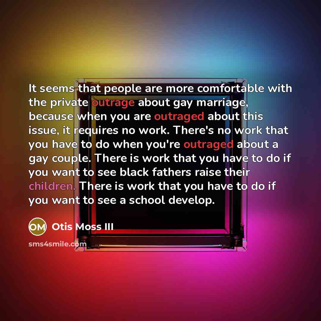 “It seems that people are more comfortable with the private outrage about gay marriage, because when you are outraged about this issue, it requires no work. There's no work that you have to do when you're outraged about a gay couple. There is work that you have to do if you want to see black…” quote by Otis Moss III