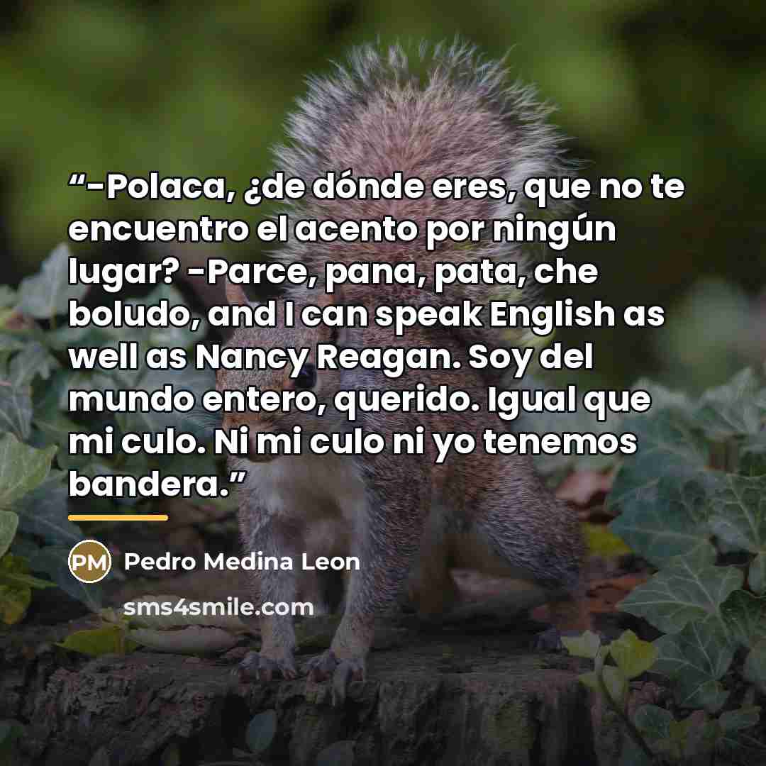 “-Polaca, ¿de dónde eres, que no te encuentro el acento por ningún lugar? -Parce, pana, pata, che boludo, and I can speak English as well as Nancy Reagan. Soy del mundo entero, querido. Igual que mi culo. Ni mi culo ni yo tenemos bandera.” quote by Anonymous