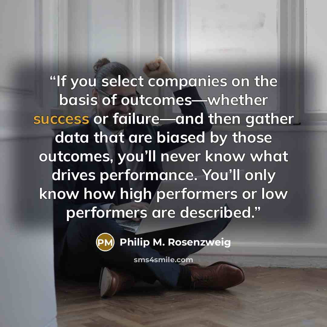 “If you select companies on the basis of outcomes—whether success or failure—and then gather data that are biased by those outcomes, you’ll never know what drives performance. You’ll only know how high performers or low performers are described.” quote by Philip M. Rosenzweig