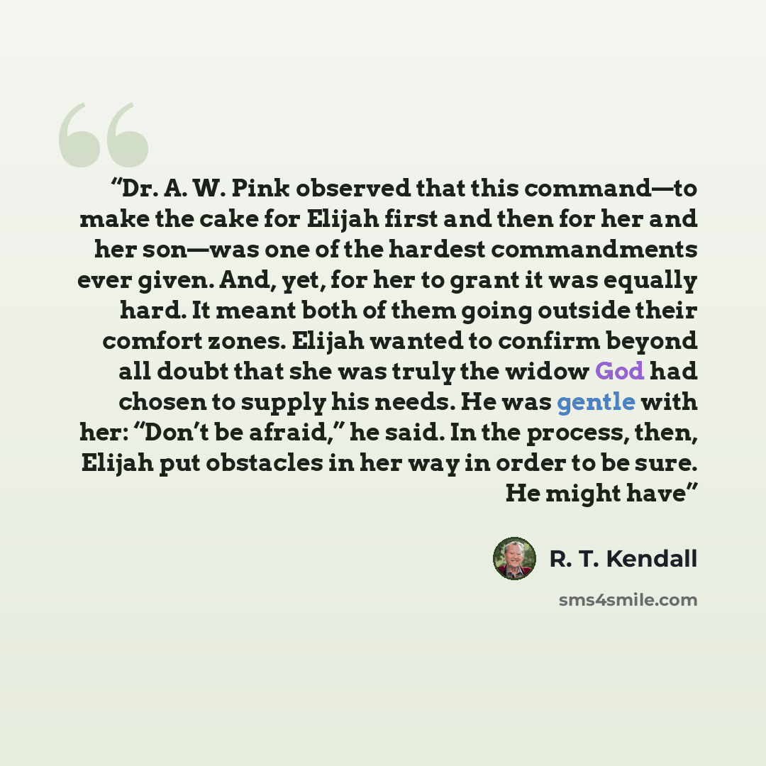 “Dr. A. W. Pink observed that this command—to make the cake for Elijah first and then for her and her son—was one of the hardest commandments ever given. And, yet, for her to grant it was equally hard. It meant both of them going outside their comfort zones. Elijah wanted to confirm beyond all…” quote by R. T. Kendall