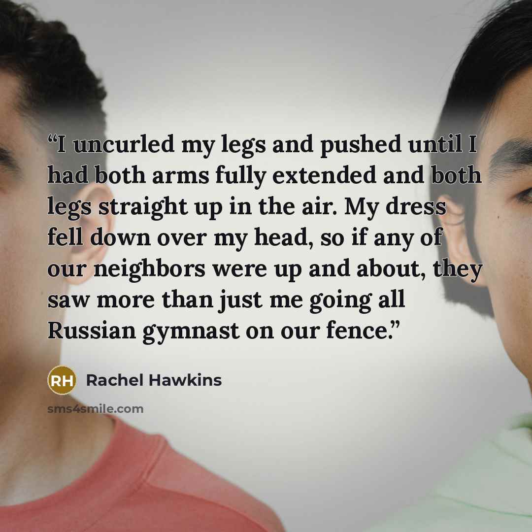 “I uncurled my legs and pushed until I had both arms fully extended and both legs straight up in the air. My dress fell down over my head, so if any of our neighbors were up and about, they saw more than just me going all Russian gymnast on our fence.” quote by Rachel Hawkins
