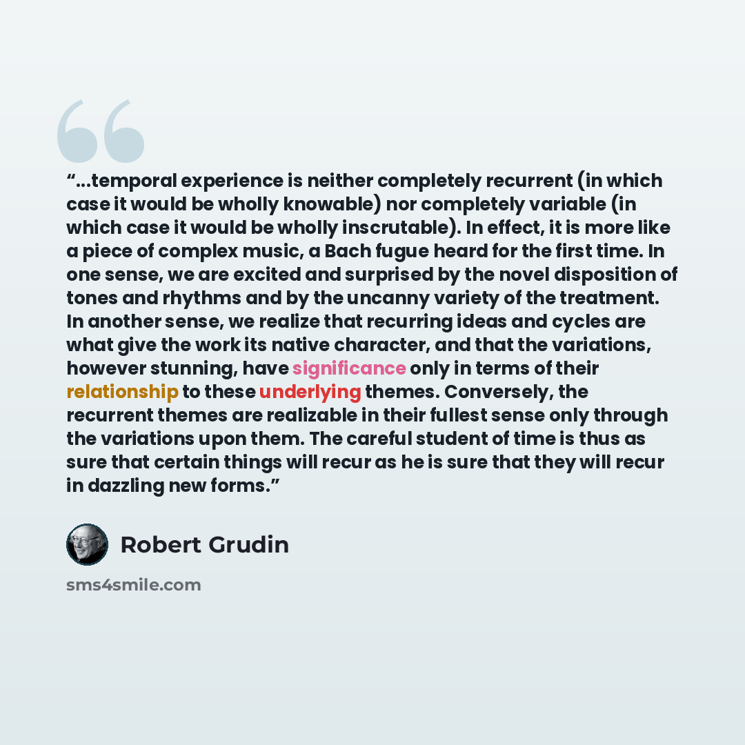 “...temporal experience is neither completely recurrent (in which case it would be wholly knowable) nor completely variable (in which case it would be wholly inscrutable). In effect, it is more like a piece of complex music, a Bach fugue heard for the first time. In one sense, we are excited and…” quote by Robert Grudin