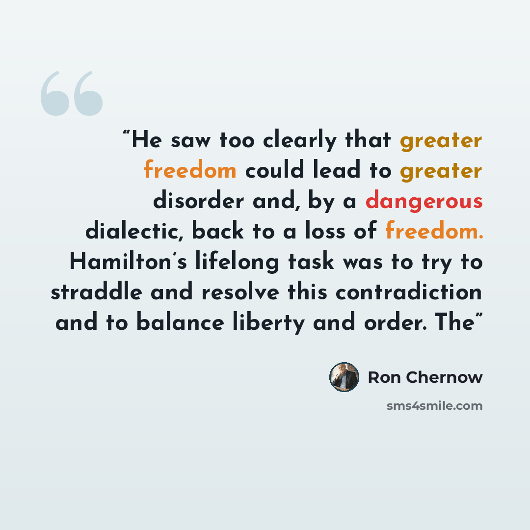 “He saw too clearly that greater freedom could lead to greater disorder and, by a dangerous dialectic, back to a loss of freedom. Hamilton’s lifelong task was to try to straddle and resolve this contradiction and to balance liberty and order. The” quote by Ron Chernow