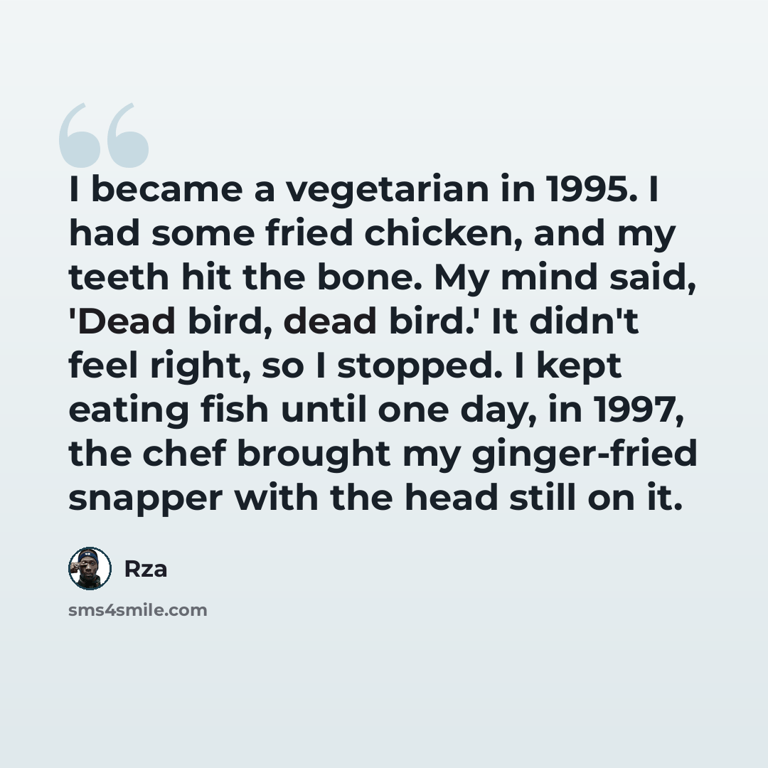 “I became a vegetarian in 1995. I had some fried chicken, and my teeth hit the bone. My mind said, 'Dead bird, dead bird.' It didn't feel right, so I stopped. I kept eating fish until one day, in 1997, the chef brought my ginger-fried snapper with the head still on it.” quote by Rza