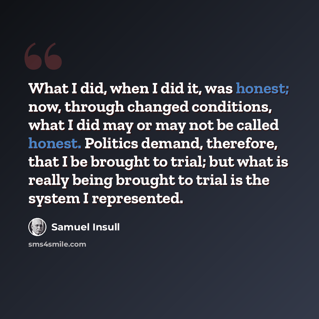 “What I did, when I did it, was honest; now, through changed conditions, what I did may or may not be called honest. Politics demand, therefore, that I be brought to trial; but what is really being brought to trial is the system I represented.” quote by Samuel Insull