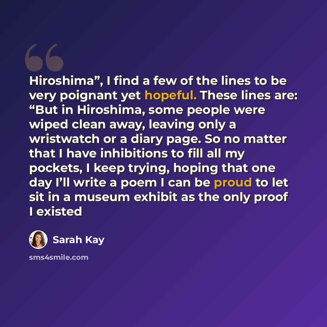 “Hiroshima”, I find a few of the lines to be very poignant yet hopeful. These lines are: “But in Hiroshima, some people were wiped clean away, leaving only a wristwatch or a diary page. So no matter that I have inhibitions to fill all my pockets, I keep trying, hoping that one day I’ll write a poem…” quote by Sarah Kay