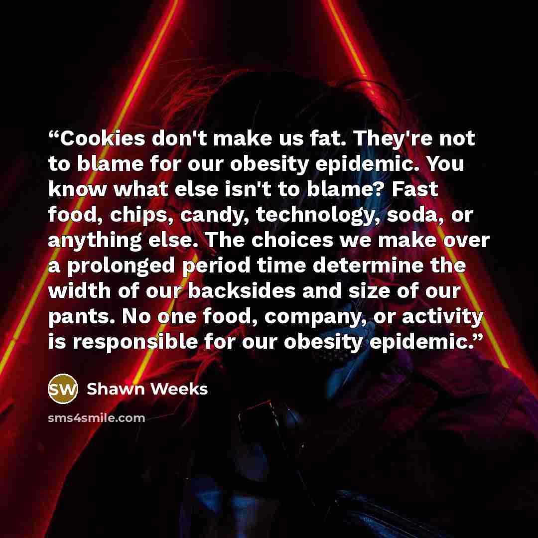 “Cookies don't make us fat. They're not to blame for our obesity epidemic. You know what else isn't to blame? Fast food, chips, candy, technology, soda, or anything else. The choices we make over a prolonged period time determine the width of our backsides and size of our pants. No one food…” quote by Shawn Weeks