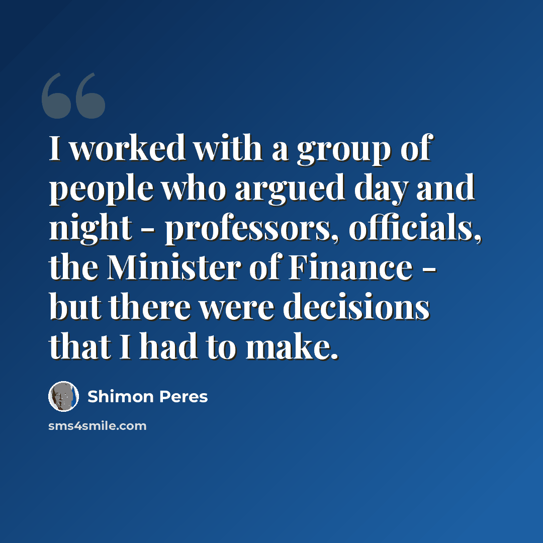 “I worked with a group of people who argued day and night - professors, officials, the Minister of Finance - but there were decisions that I had to make.” quote by Shimon Peres