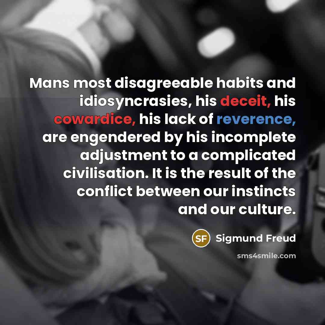 “Mans most disagreeable habits and idiosyncrasies, his deceit, his cowardice, his lack of reverence, are engendered by his incomplete adjustment to a complicated civilisation. It is the result of the conflict between our instincts and our culture.” quote by Sigmund Freud