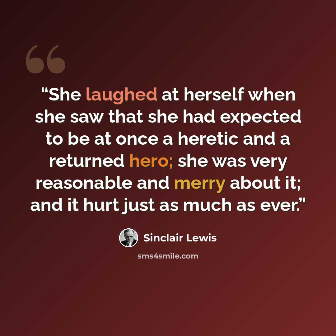 “She laughed at herself when she saw that she had expected to be at once a heretic and a returned hero; she was very reasonable and merry about it; and it hurt just as much as ever.” quote by Sinclair Lewis