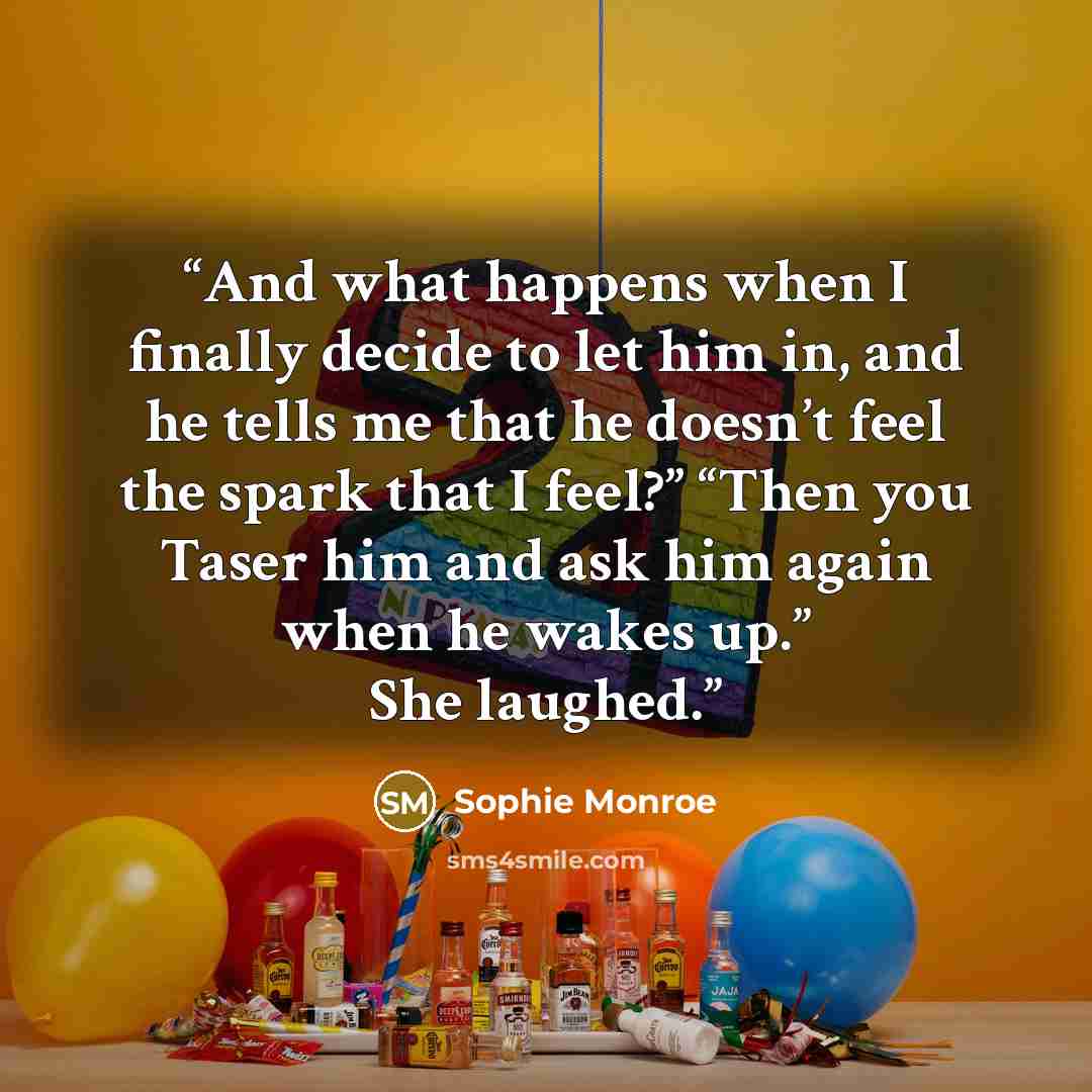 “And what happens when I finally decide to let him in, and he tells me that he doesn’t feel the spark that I feel?” “Then you Taser him and ask him again when he wakes up.” She laughed.” quote by Sophie Monroe