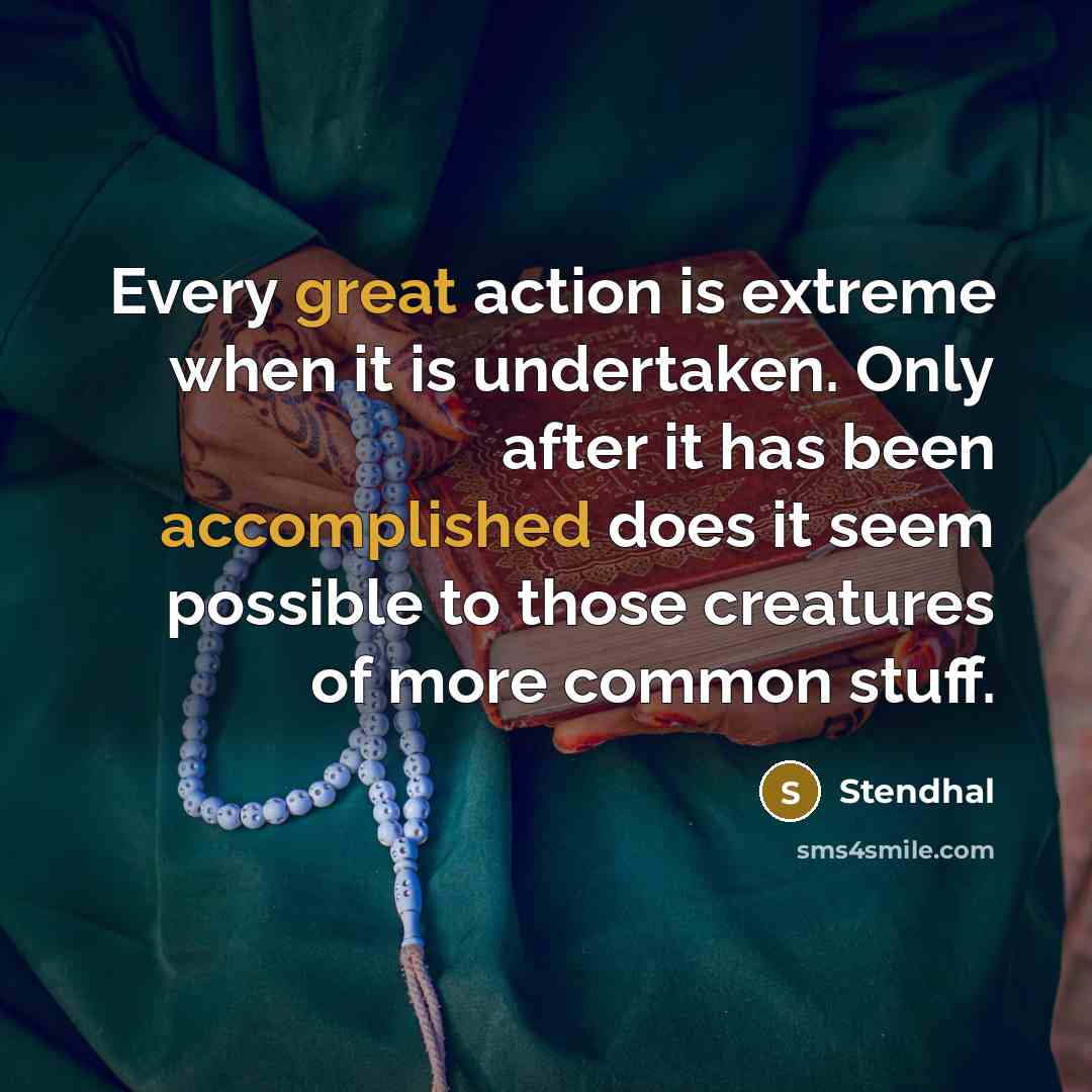“Every great action is extreme when it is undertaken. Only after it has been accomplished does it seem possible to those creatures of more common stuff.” quote by Stendhal