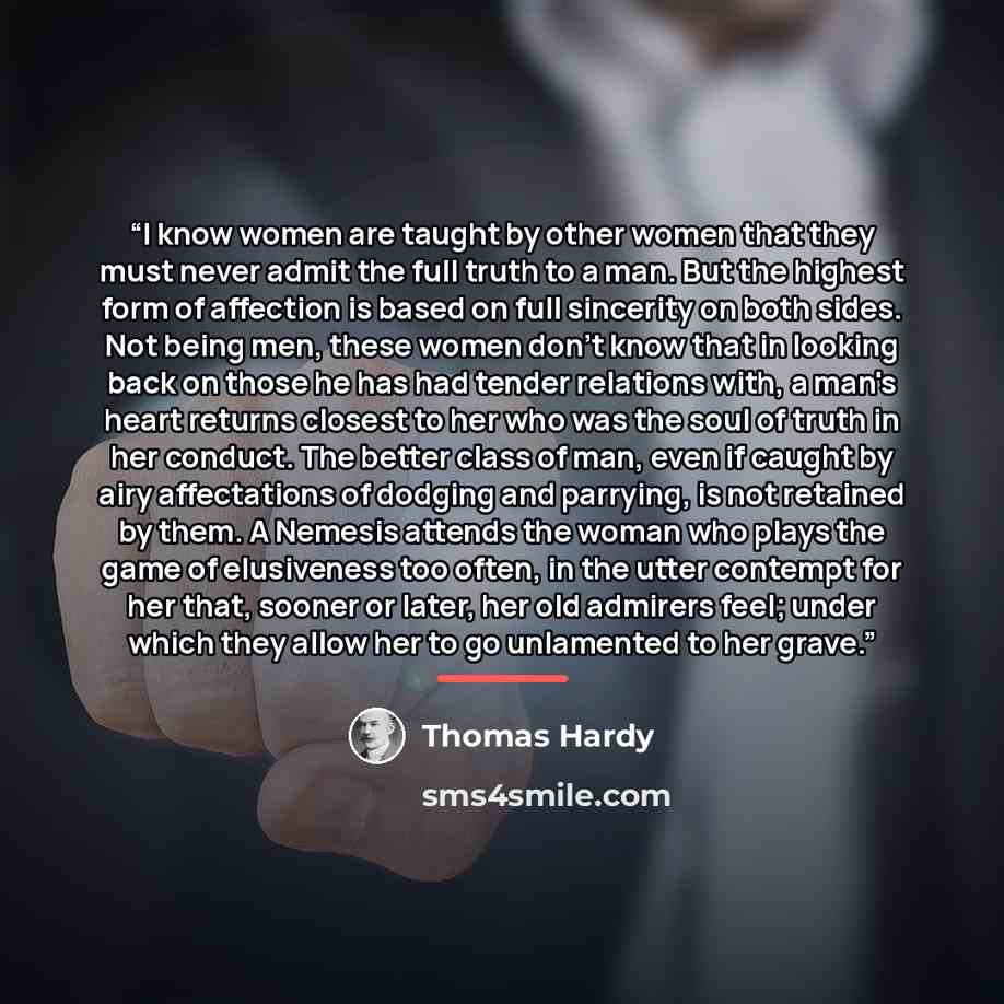 “I know women are taught by other women that they must never admit the full truth to a man. But the highest form of affection is based on full sincerity on both sides. Not being men, these women don't know that in looking back on those he has had tender relations with, a man's heart returns closest…” quote by Thomas Hardy