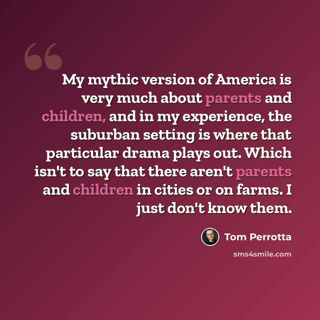 “My mythic version of America is very much about parents and children, and in my experience, the suburban setting is where that particular drama plays out. Which isn't to say that there aren't parents and children in cities or on farms. I just don't know them.” quote by Tom Perrotta