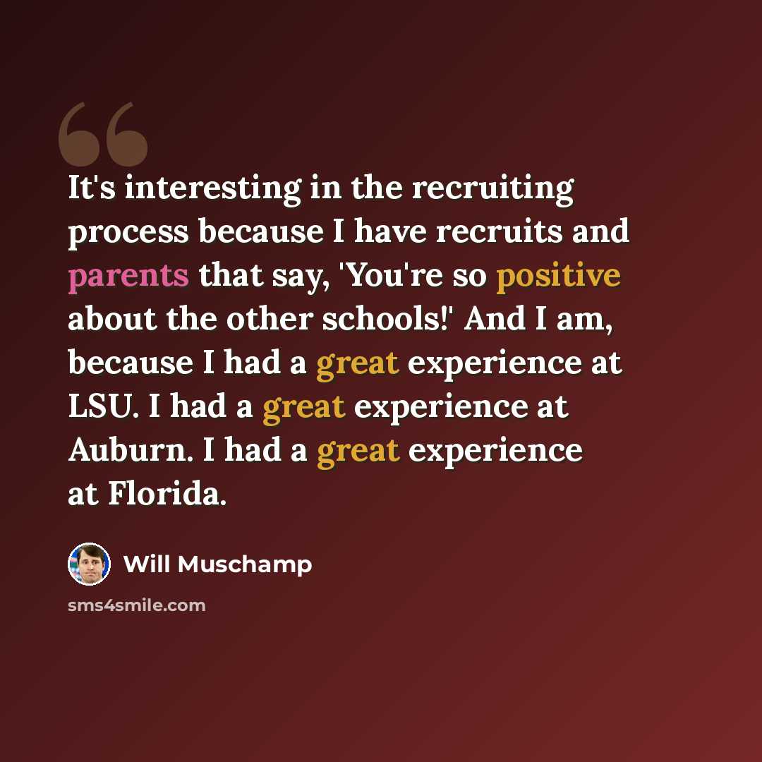 “It's interesting in the recruiting process because I have recruits and parents that say, 'You're so positive about the other schools!' And I am, because I had a great experience at LSU. I had a great experience at Auburn. I had a great experience at Florida.” quote by Will Muschamp