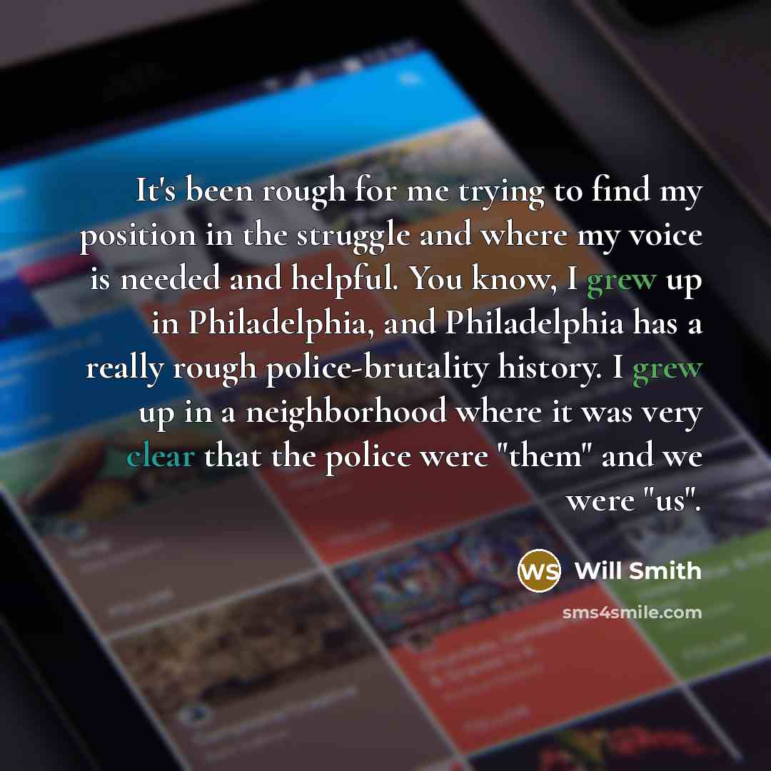 “It's been rough for me trying to find my position in the struggle and where my voice is needed and helpful. You know, I grew up in Philadelphia, and Philadelphia has a really rough police-brutality history. I grew up in a neighborhood where it was very clear that the police were "them" and we were…” quote by Will Smith