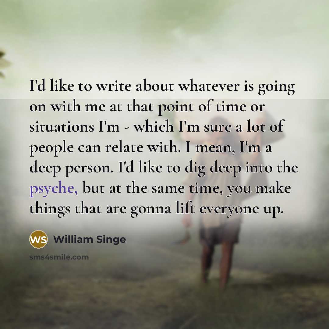 “I'd like to write about whatever is going on with me at that point of time or situations I'm - which I'm sure a lot of people can relate with. I mean, I'm a deep person. I'd like to dig deep into the psyche, but at the same time, you make things that are gonna lift everyone up.” quote by William Singe