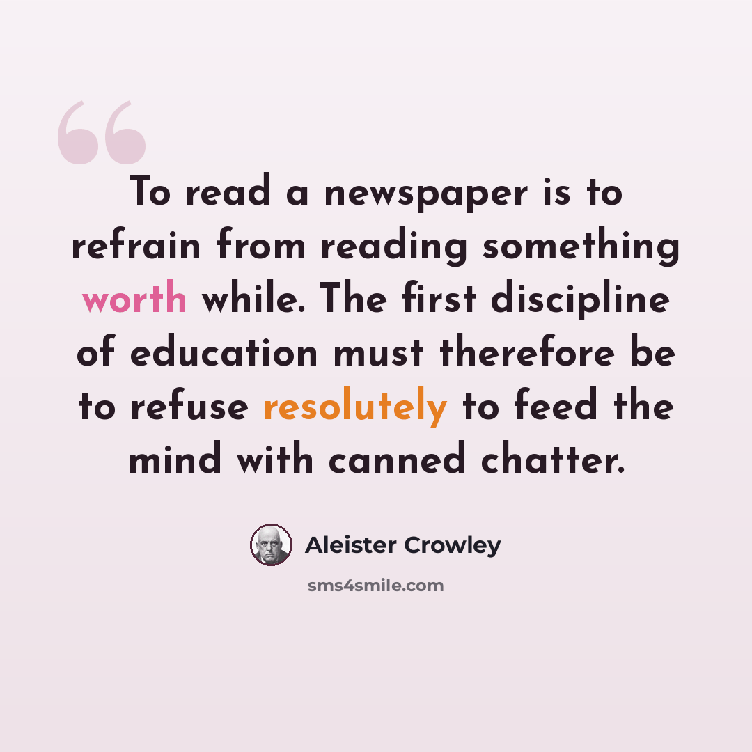 “To read a newspaper is to refrain from reading something worth while. The first discipline of education must therefore be to refuse resolutely to feed the mind with canned chatter.” quote by Aleister Crowley