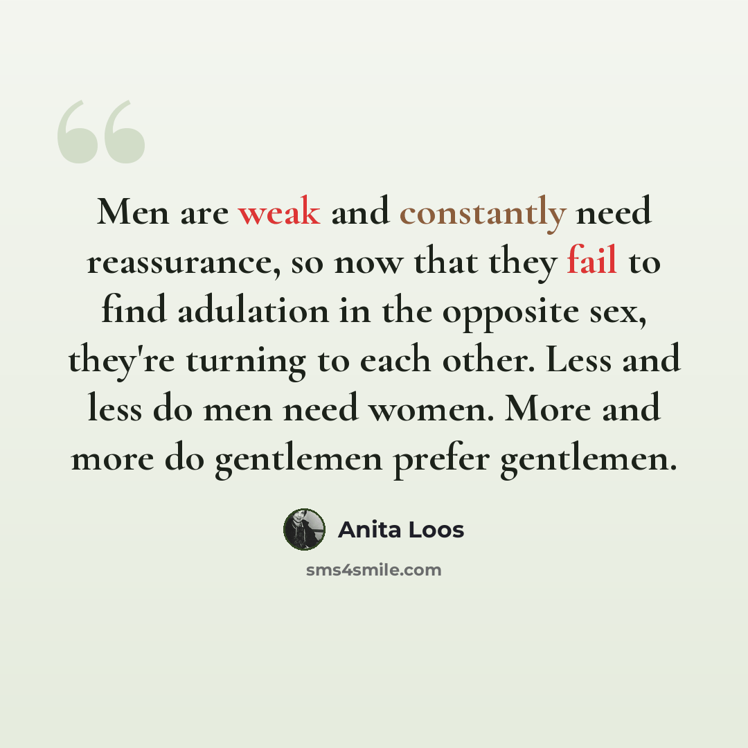 “Men are weak and constantly need reassurance, so now that they fail to find adulation in the opposite sex, they're turning to each other. Less and less do men need women. More and more do gentlemen prefer gentlemen.” quote by Anita Loos