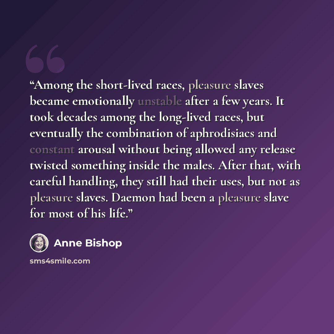 “Among the short-lived races, pleasure slaves became emotionally unstable after a few years. It took decades among the long-lived races, but eventually the combination of aphrodisiacs and constant arousal without being allowed any release twisted something inside the males. After that, with careful…” quote by Anne Bishop