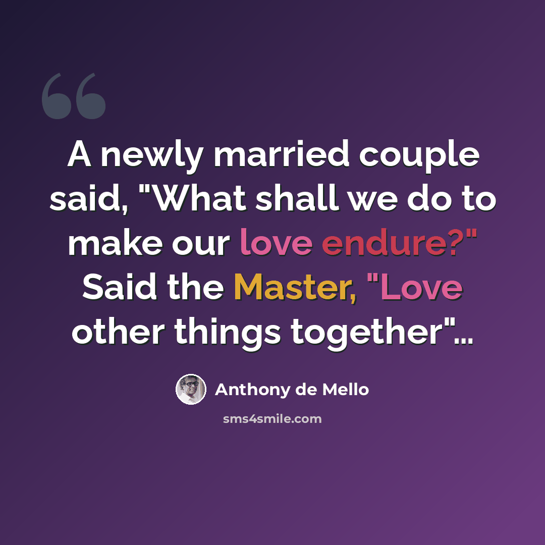 “A newly married couple said, "What shall we do to make our love endure?" Said the Master, "Love other things together"…” quote by Anthony de Mello