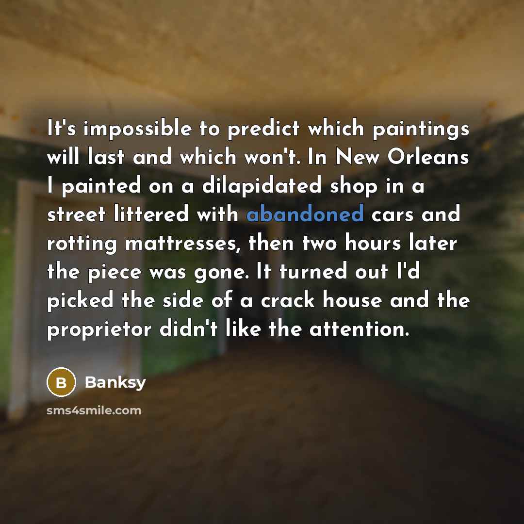 “It's impossible to predict which paintings will last and which won't. In New Orleans I painted on a dilapidated shop in a street littered with abandoned cars and rotting mattresses, then two hours later the piece was gone. It turned out I'd picked the side of a crack house and the proprietor…” quote by Banksy