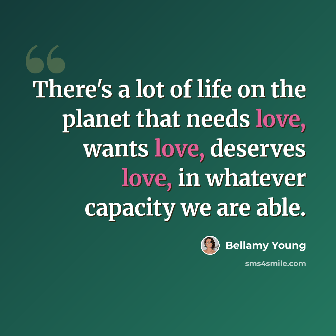 “There's a lot of life on the planet that needs love, wants love, deserves love, in whatever capacity we are able.” quote by Bellamy Young