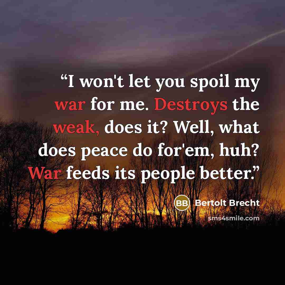 “I won't let you spoil my war for me. Destroys the weak, does it? Well, what does peace do for'em, huh? War feeds its people better.” quote by Bertolt Brecht