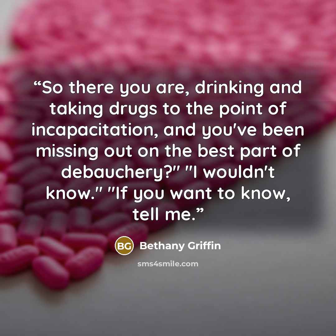 “So there you are, drinking and taking drugs to the point of incapacitation, and you've been missing out on the best part of debauchery?" "I wouldn't know." "If you want to know, tell me.” quote by Bethany Griffin