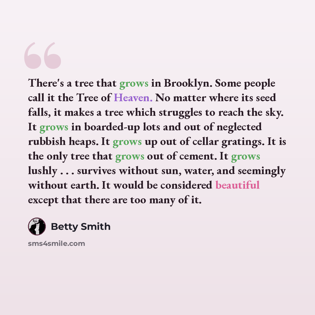 “There's a tree that grows in Brooklyn. Some people call it the Tree of Heaven. No matter where its seed falls, it makes a tree which struggles to reach the sky. It grows in boarded-up lots and out of neglected rubbish heaps. It grows up out of cellar gratings. It is the only tree that grows out of…” quote by Betty Smith