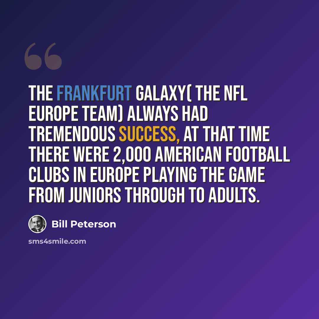 “The Frankfurt Galaxy( The NFL Europe team) always had tremendous success, at that time there were 2,000 American football clubs in Europe playing the game from juniors through to adults.” quote by Bill Peterson