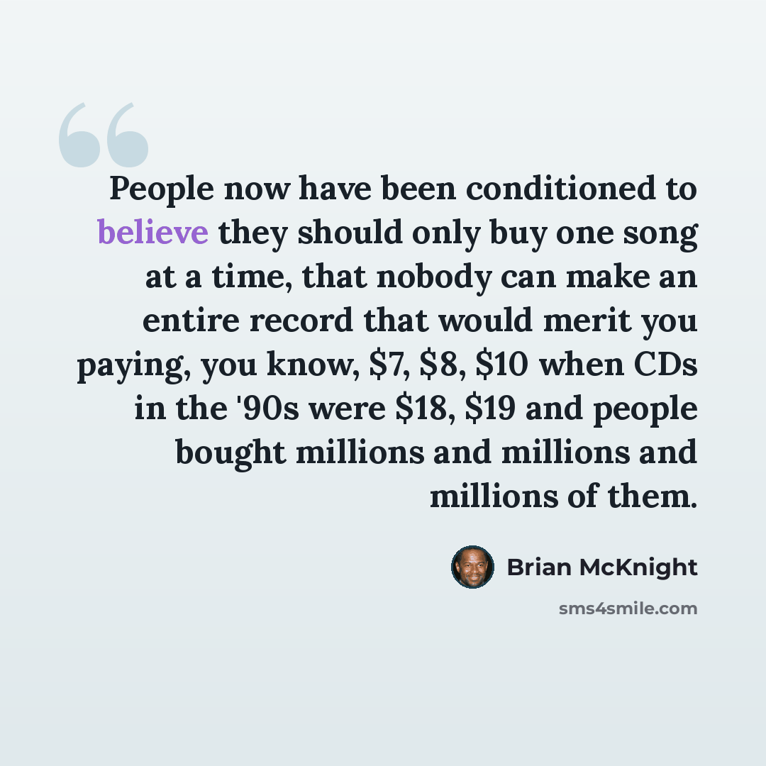 “People now have been conditioned to believe they should only buy one song at a time, that nobody can make an entire record that would merit you paying, you know, $7, $8, $10 when CDs in the '90s were $18, $19 and people bought millions and millions and millions of them.” quote by Brian McKnight