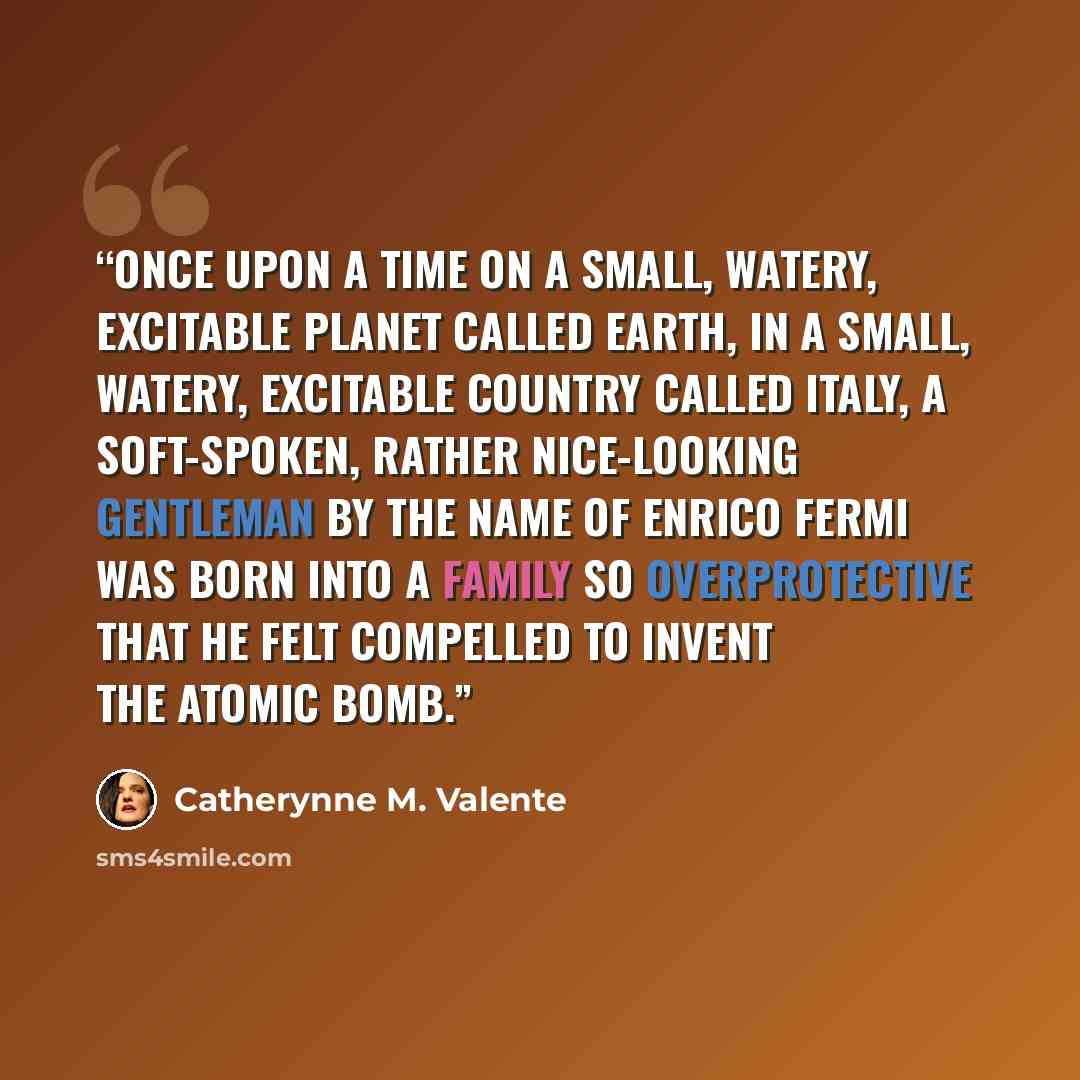 “Once upon a time on a small, watery, excitable planet called Earth, in a small, watery, excitable country called Italy, a soft-spoken, rather nice-looking gentleman by the name of Enrico Fermi was born into a family so overprotective that he felt compelled to invent the atomic bomb.” quote by Catherynne M. Valente