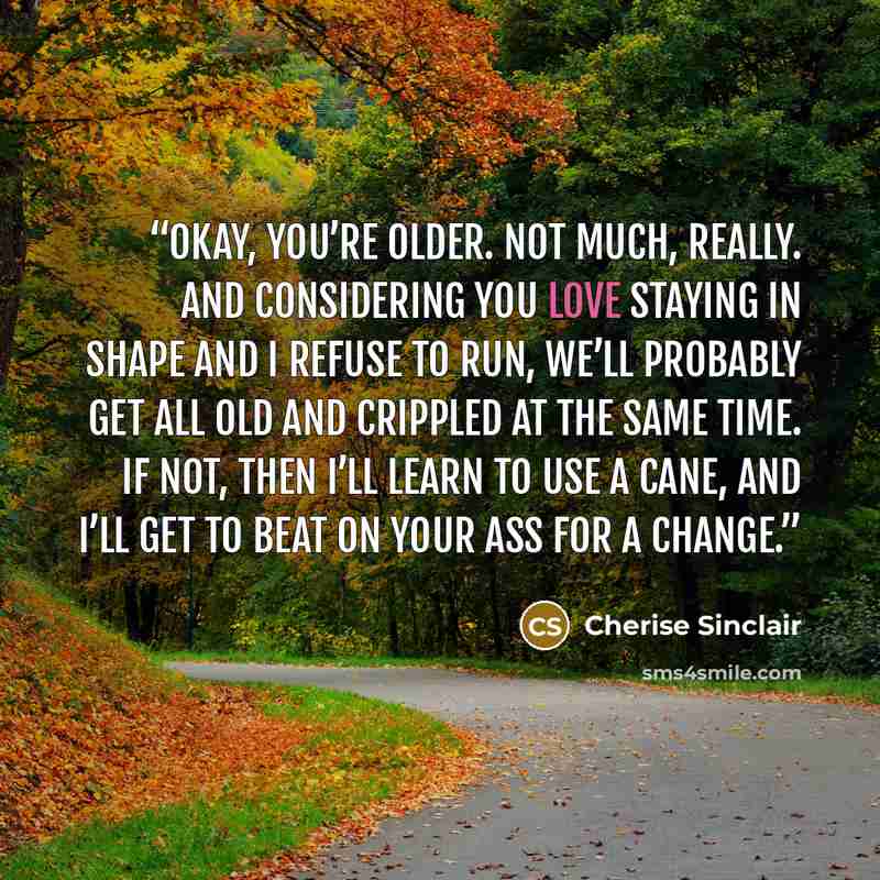 “Okay, you’re older. Not much, really. And considering you love staying in shape and I refuse to run, we’ll probably get all old and crippled at the same time. If not, then I’ll learn to use a cane, and I’ll get to beat on your ass for a change.” quote by Cherise Sinclair
