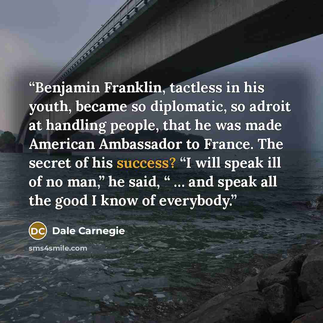 “Benjamin Franklin, tactless in his youth, became so diplomatic, so adroit at handling people, that he was made American Ambassador to France. The secret of his success? “I will speak ill of no man,” he said, “ … and speak all the good I know of everybody.” quote by Dale Carnegie