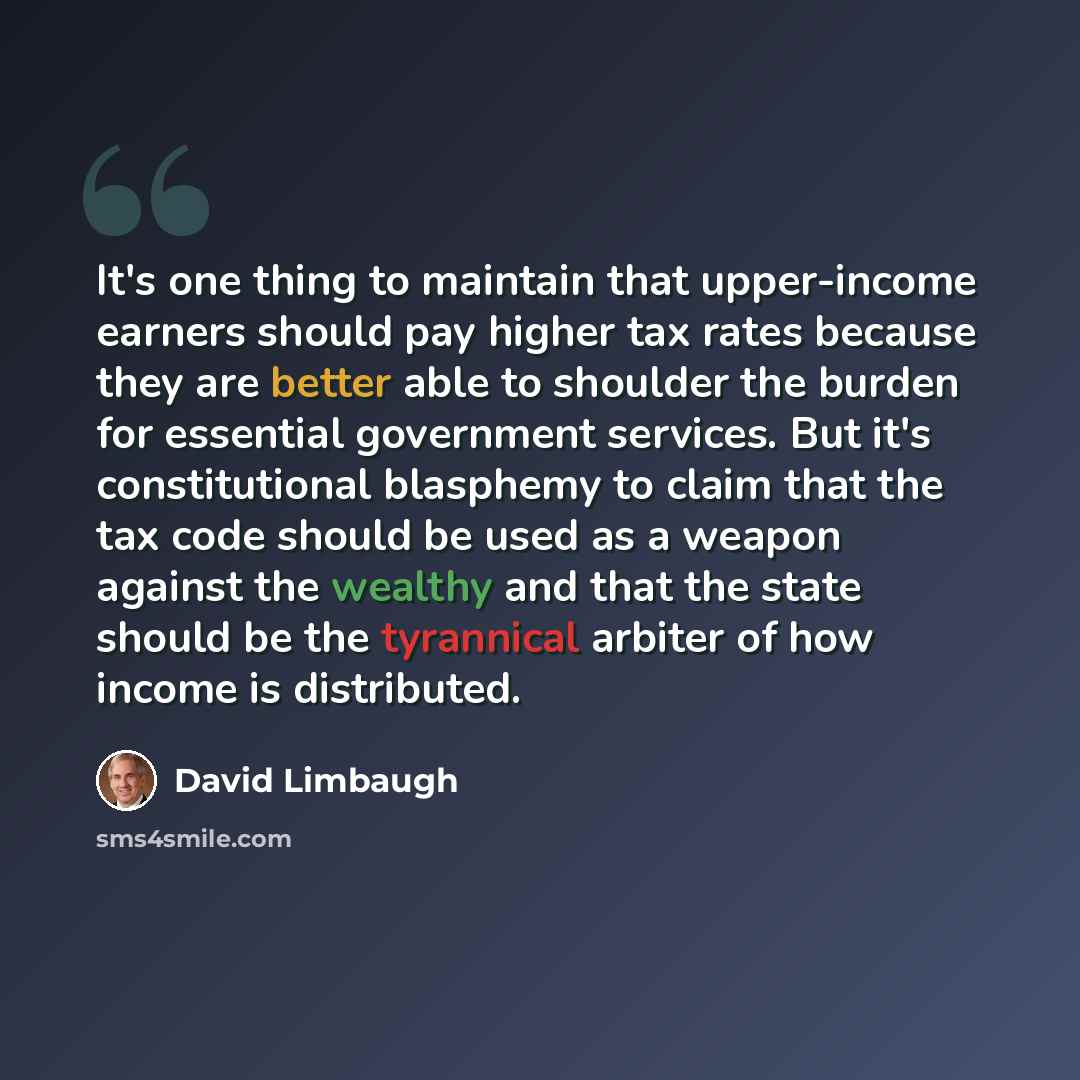 “It's one thing to maintain that upper-income earners should pay higher tax rates because they are better able to shoulder the burden for essential government services. But it's constitutional blasphemy to claim that the tax code should be used as a weapon against the wealthy and that the state…” quote by David Limbaugh