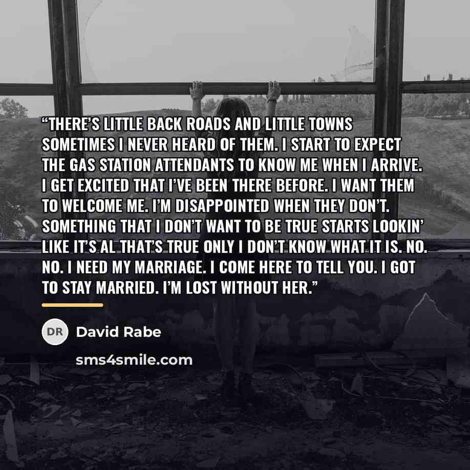 “There’s little back roads and little towns sometimes I never heard of them. I start to expect the gas station attendants to know me when I arrive. I get excited that I’ve been there before. I want them to welcome me. I’m disappointed when they don’t. Something that I don’t want to be true starts…” quote by David Rabe