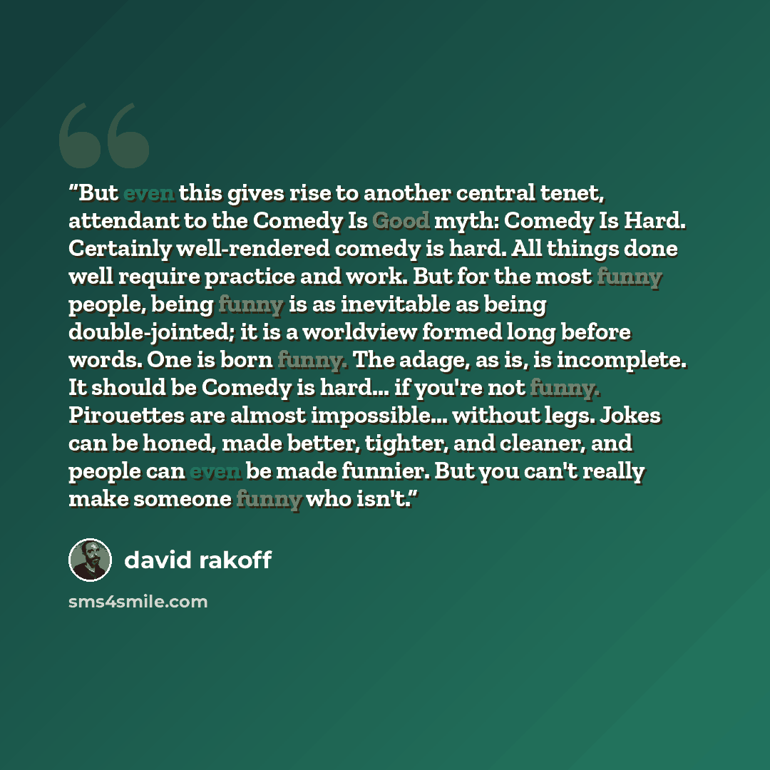 “But even this gives rise to another central tenet, attendant to the Comedy Is Good myth: Comedy Is Hard. Certainly well-rendered comedy is hard. All things done well require practice and work. But for the most funny people, being funny is as inevitable as being double-jointed; it is a worldview…” quote by David Rakoff