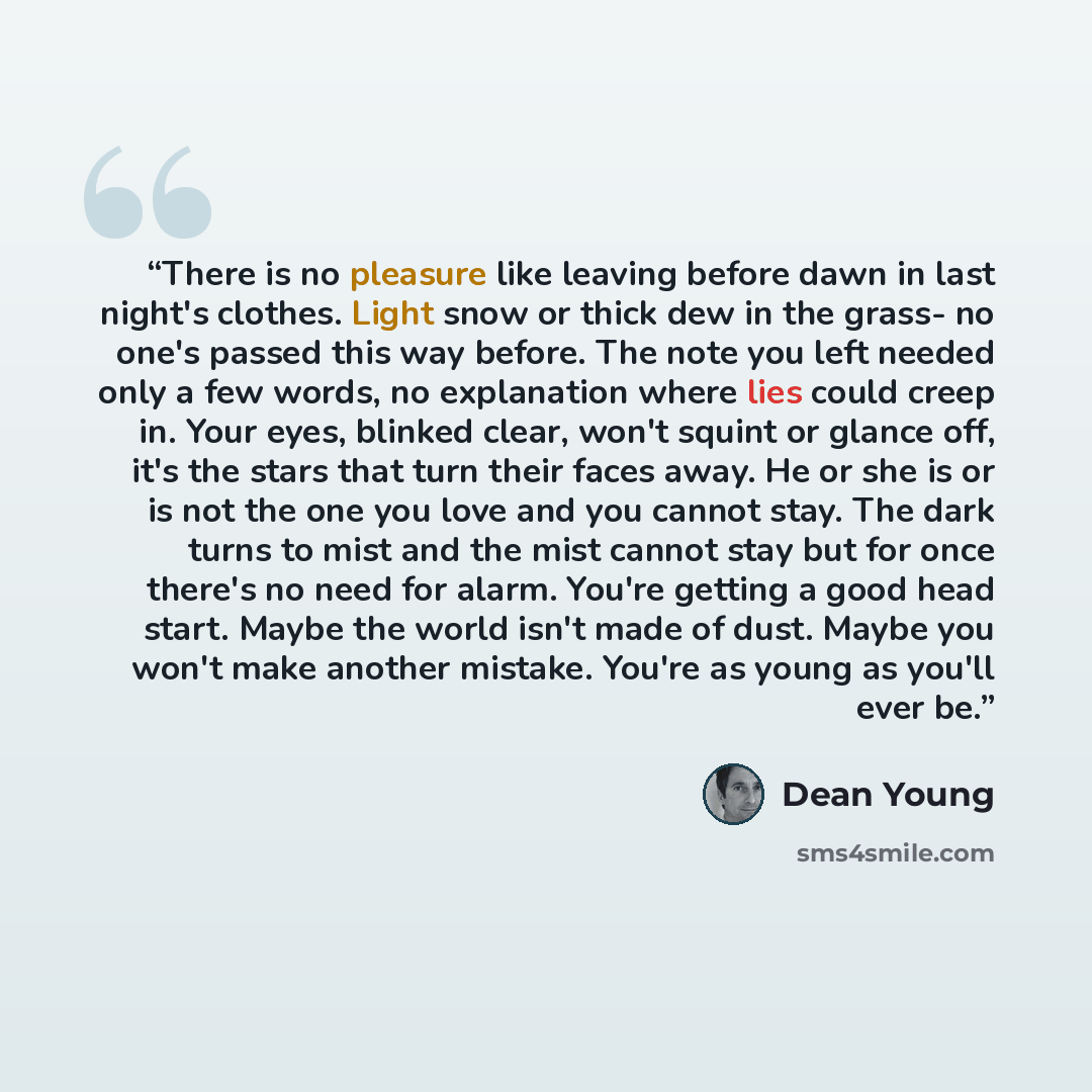 “There is no pleasure like leaving before dawn in last night's clothes. Light snow or thick dew in the grass- no one's passed this way before. The note you left needed only a few words, no explanation where lies could creep in. Your eyes, blinked clear, won't squint or glance off, it's the stars…” quote by Dean Young
