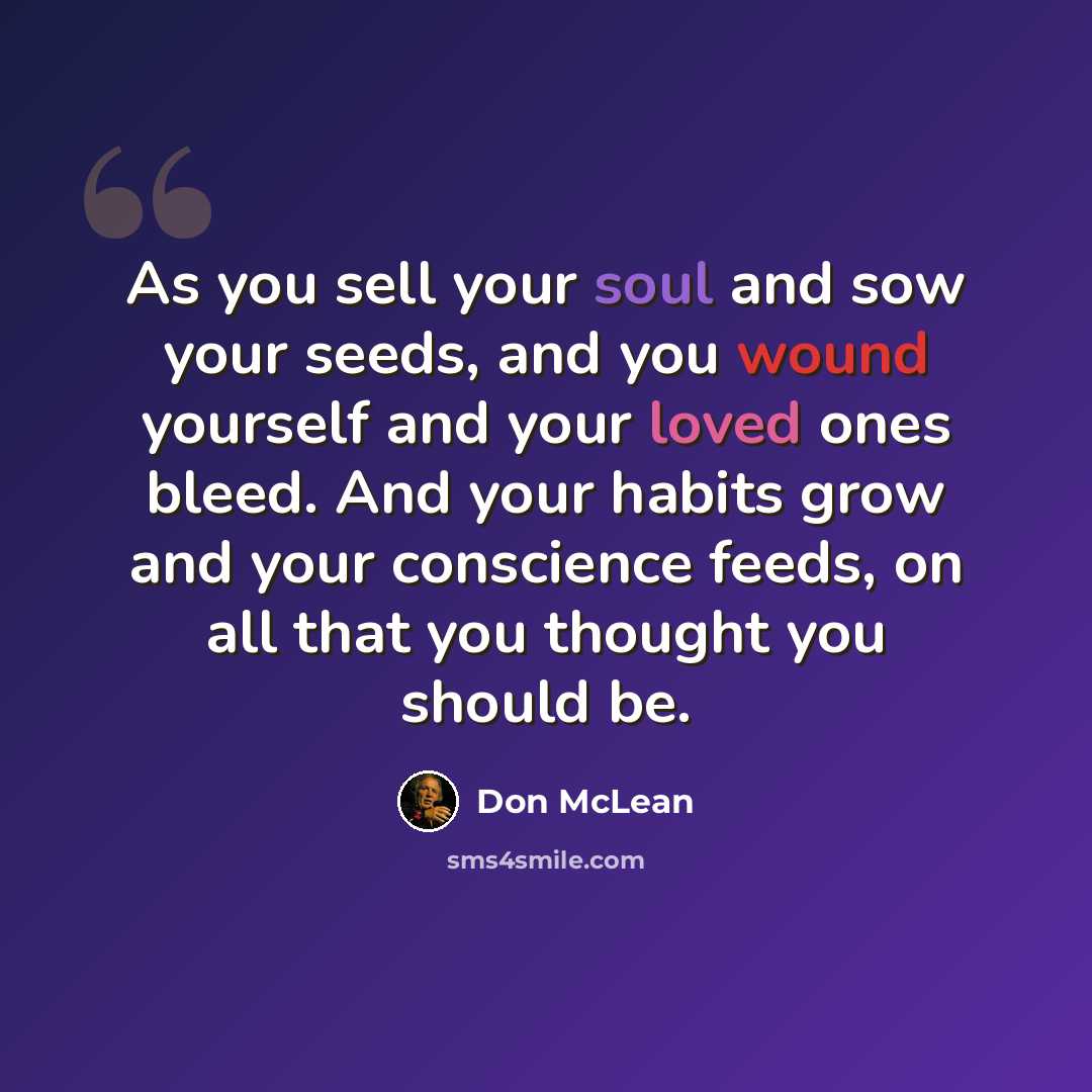 “As you sell your soul and sow your seeds, and you wound yourself and your loved ones bleed. And your habits grow and your conscience feeds, on all that you thought you should be.” quote by Don McLean