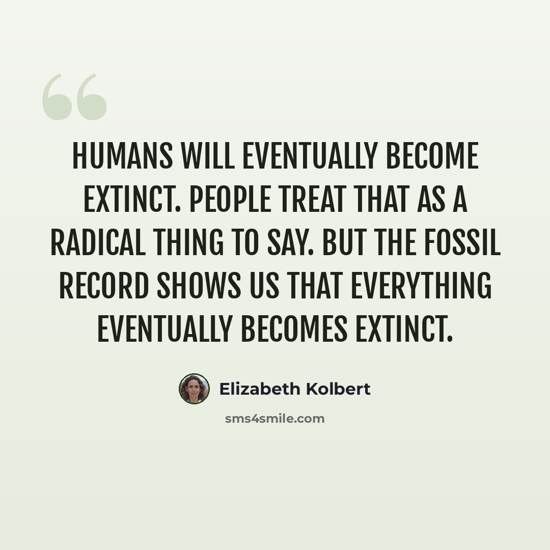 “Humans will eventually become extinct. People treat that as a radical thing to say. But the fossil record shows us that everything eventually becomes extinct.” quote by Elizabeth Kolbert