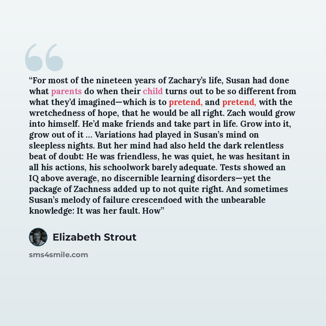 “For most of the nineteen years of Zachary’s life, Susan had done what parents do when their child turns out to be so different from what they’d imagined—which is to pretend, and pretend, with the wretchedness of hope, that he would be all right. Zach would grow into himself. He’d make friends and…” quote by Elizabeth Strout