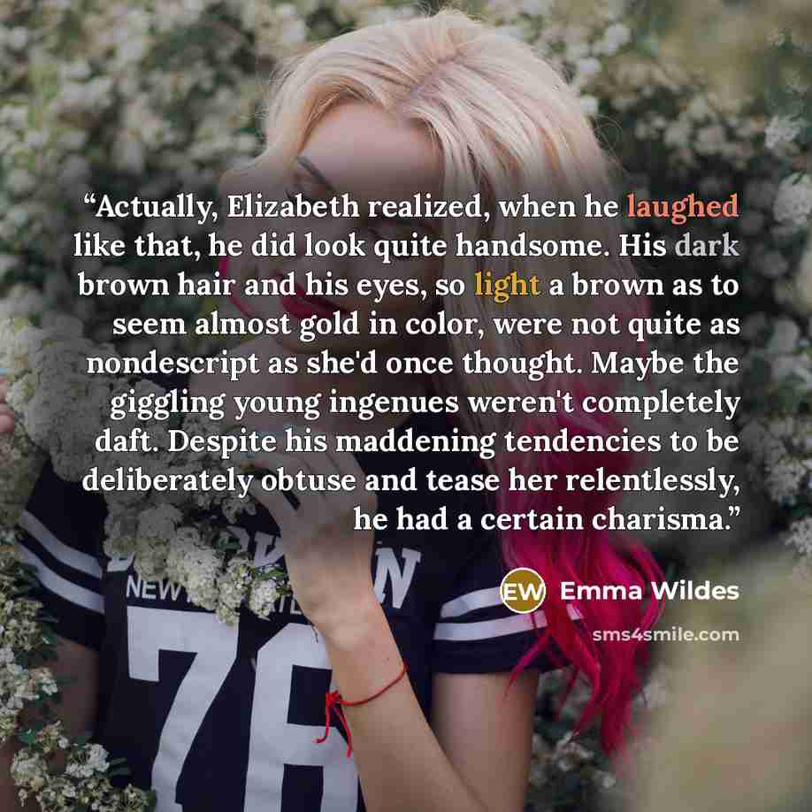 “Actually, Elizabeth realized, when he laughed like that, he did look quite handsome. His dark brown hair and his eyes, so light a brown as to seem almost gold in color, were not quite as nondescript as she'd once thought. Maybe the giggling young ingenues weren't completely daft. Despite his…” quote by Emma Wildes