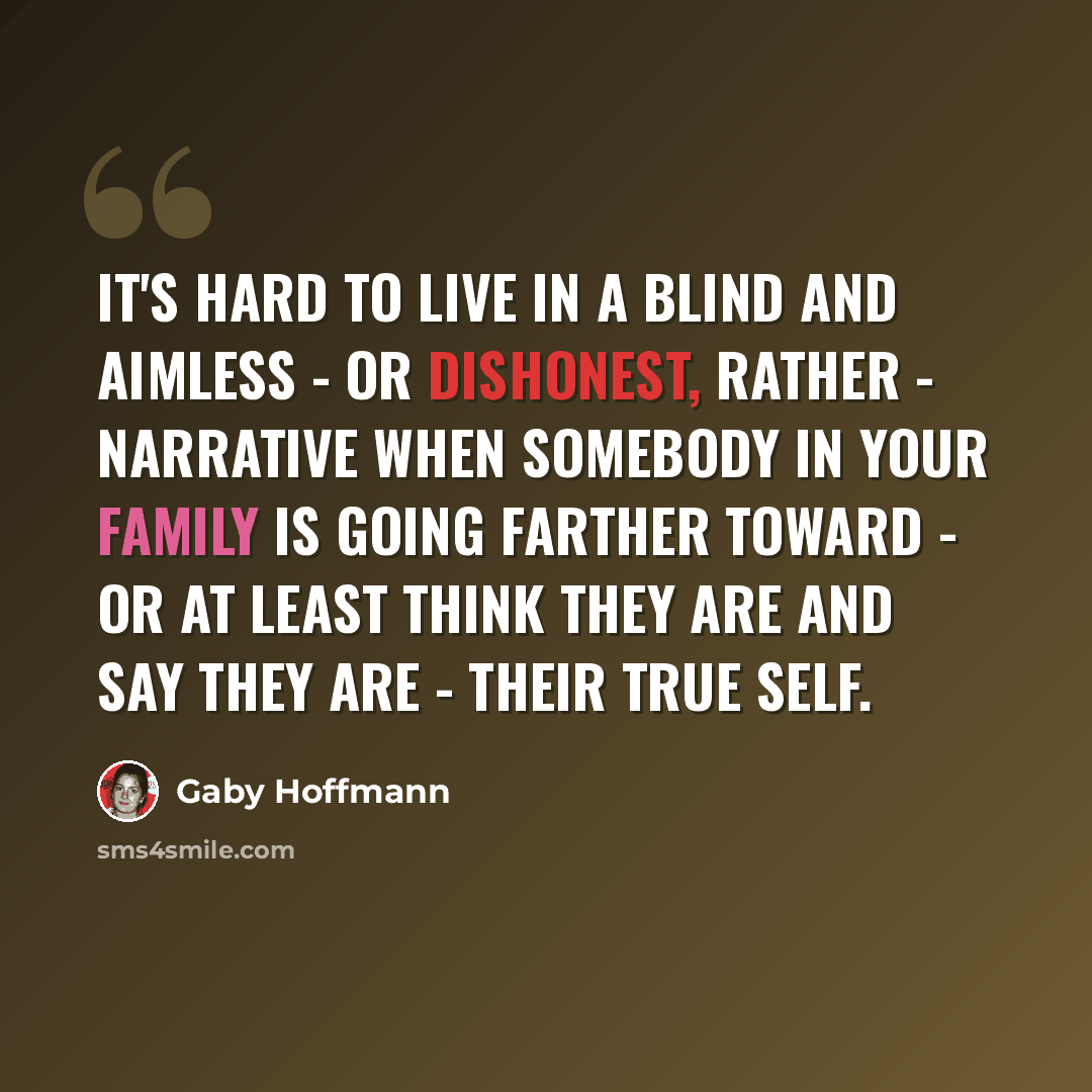 “It's hard to live in a blind and aimless - or dishonest, rather - narrative when somebody in your family is going farther toward - or at least think they are and say they are - their true self.” quote by Gaby Hoffmann