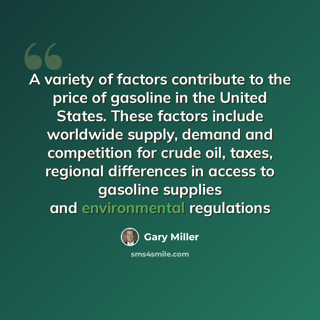 “A variety of factors contribute to the price of gasoline in the United States. These factors include worldwide supply, demand and competition for crude oil, taxes, regional differences in access to gasoline supplies and environmental regulations” quote by Gary Miller