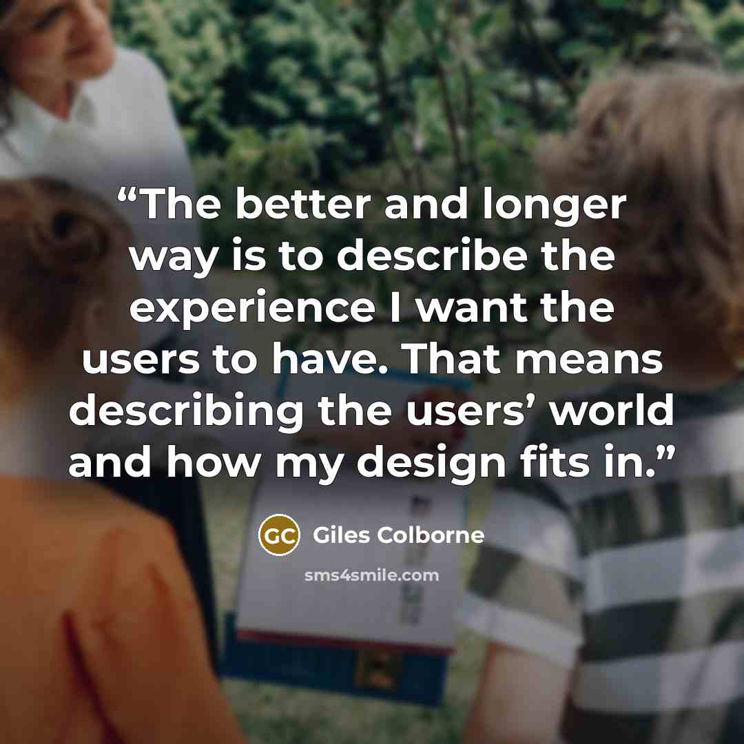 “The better and longer way is to describe the experience I want the users to have. That means describing the users’ world and how my design fits in.” quote by Giles Colborne